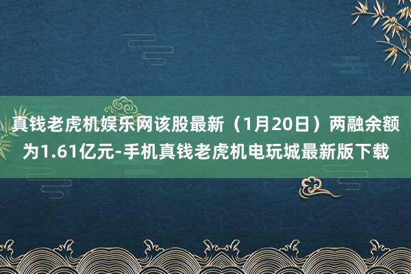 真钱老虎机娱乐网该股最新（1月20日）两融余额为1.61亿元-手机真钱老虎机电玩城最新版下载