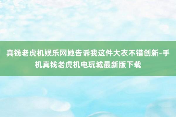 真钱老虎机娱乐网她告诉我这件大衣不错创新-手机真钱老虎机电玩城最新版下载