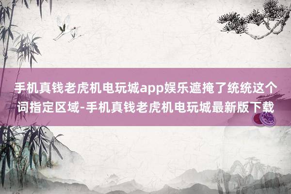 手机真钱老虎机电玩城app娱乐遮掩了统统这个词指定区域-手机真钱老虎机电玩城最新版下载
