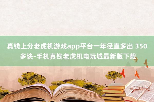 真钱上分老虎机游戏app平台一年径直多出 350 多块-手机真钱老虎机电玩城最新版下载