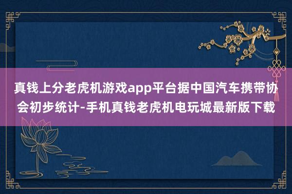 真钱上分老虎机游戏app平台据中国汽车携带协会初步统计-手机真钱老虎机电玩城最新版下载