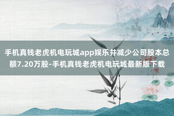 手机真钱老虎机电玩城app娱乐并减少公司股本总额7.20万股-手机真钱老虎机电玩城最新版下载