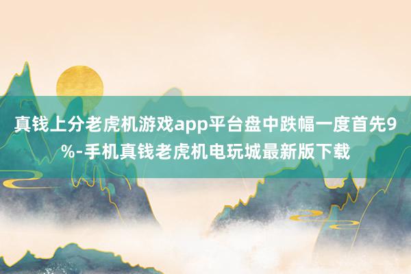 真钱上分老虎机游戏app平台盘中跌幅一度首先9%-手机真钱老虎机电玩城最新版下载