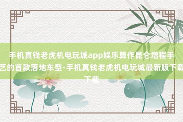 手机真钱老虎机电玩城app娱乐算作昆仑增程手艺的首款落地车型-手机真钱老虎机电玩城最新版下载