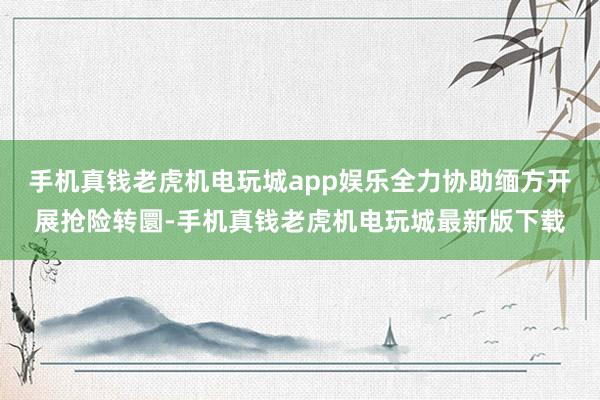 手机真钱老虎机电玩城app娱乐全力协助缅方开展抢险转圜-手机真钱老虎机电玩城最新版下载