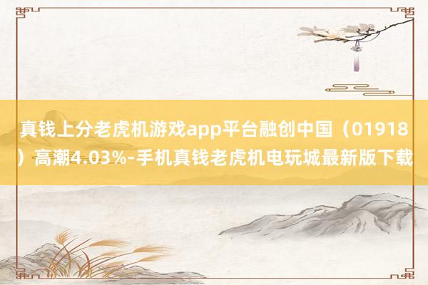 真钱上分老虎机游戏app平台融创中国（01918）高潮4.03%-手机真钱老虎机电玩城最新版下载