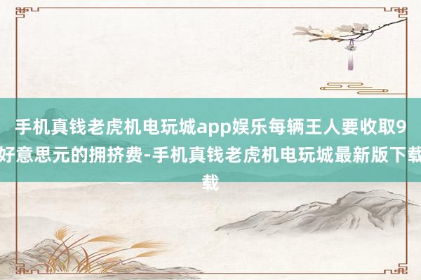 手机真钱老虎机电玩城app娱乐每辆王人要收取9好意思元的拥挤费-手机真钱老虎机电玩城最新版下载