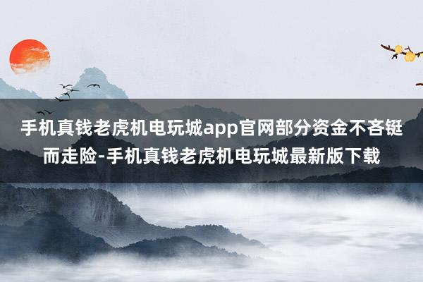 手机真钱老虎机电玩城app官网部分资金不吝铤而走险-手机真钱老虎机电玩城最新版下载