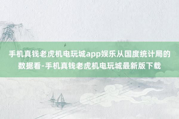 手机真钱老虎机电玩城app娱乐从国度统计局的数据看-手机真钱老虎机电玩城最新版下载