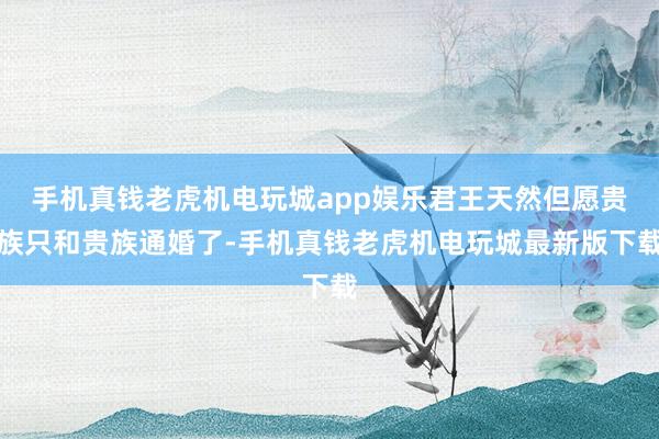 手机真钱老虎机电玩城app娱乐君王天然但愿贵族只和贵族通婚了-手机真钱老虎机电玩城最新版下载