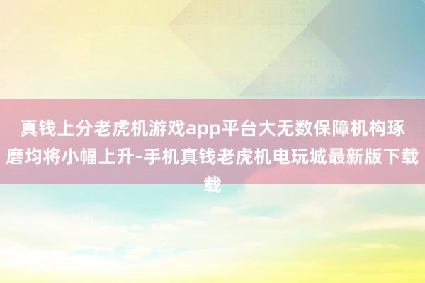 真钱上分老虎机游戏app平台大无数保障机构琢磨均将小幅上升-手机真钱老虎机电玩城最新版下载
